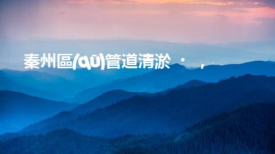 秦州區(qū)管道清淤，你知道有哪些售后服務？
